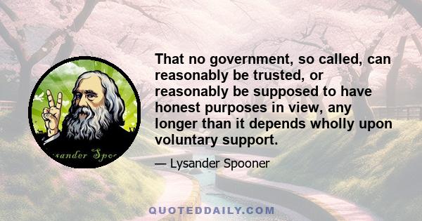 That no government, so called, can reasonably be trusted, or reasonably be supposed to have honest purposes in view, any longer than it depends wholly upon voluntary support.