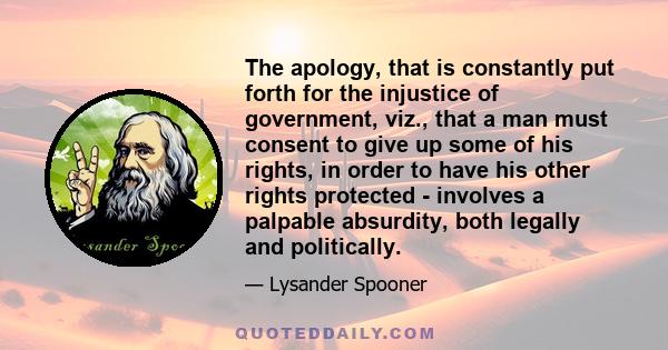 The apology, that is constantly put forth for the injustice of government, viz., that a man must consent to give up some of his rights, in order to have his other rights protected - involves a palpable absurdity, both