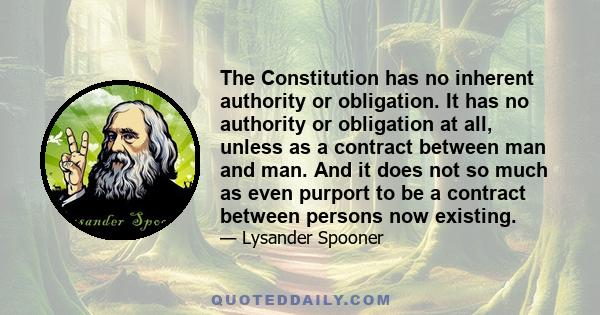 The Constitution has no inherent authority or obligation. It has no authority or obligation at all, unless as a contract between man and man. And it does not so much as even purport to be a contract between persons now