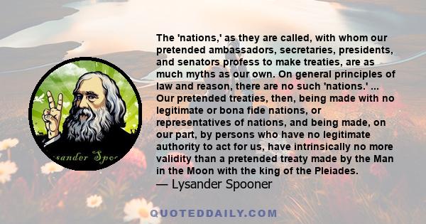 The 'nations,' as they are called, with whom our pretended ambassadors, secretaries, presidents, and senators profess to make treaties, are as much myths as our own. On general principles of law and reason, there are no 