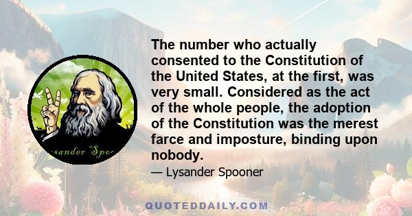 The number who actually consented to the Constitution of the United States, at the first, was very small. Considered as the act of the whole people, the adoption of the Constitution was the merest farce and imposture,