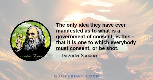 The only idea they have ever manifested as to what is a government of consent, is this - that it is one to which everybody must consent, or be shot.