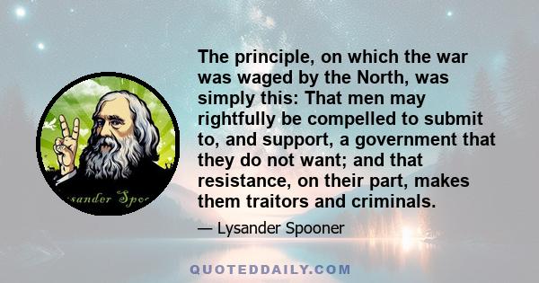 The principle, on which the war was waged by the North, was simply this: That men may rightfully be compelled to submit to, and support, a government that they do not want; and that resistance, on their part, makes them 