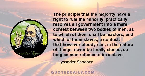 The principle that the majority have a right to rule the minority, practically resolves all government into a mere contest between two bodies of men, as to which of them shall be masters, and which of them slaves; a