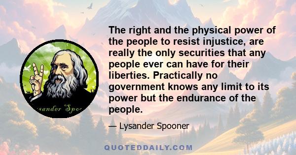 The right and the physical power of the people to resist injustice, are really the only securities that any people ever can have for their liberties. Practically no government knows any limit to its power but the