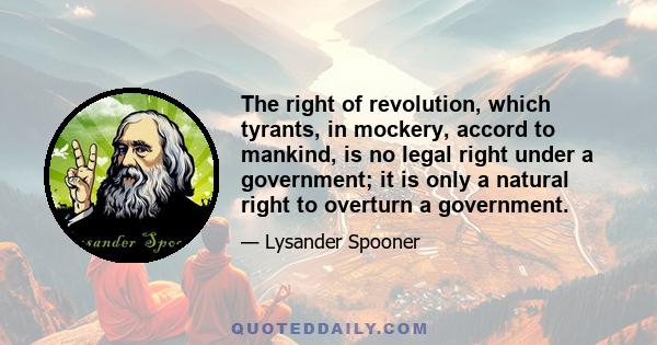 The right of revolution, which tyrants, in mockery, accord to mankind, is no legal right under a government; it is only a natural right to overturn a government.