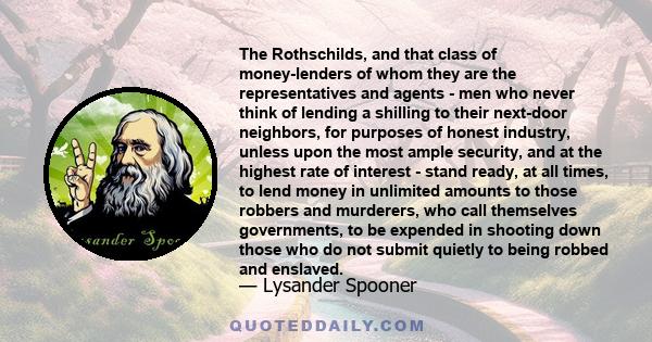 The Rothschilds, and that class of money-lenders of whom they are the representatives and agents - men who never think of lending a shilling to their next-door neighbors, for purposes of honest industry, unless upon the 