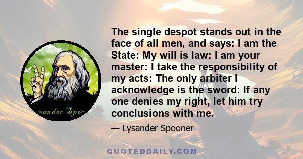 The single despot stands out in the face of all men, and says: I am the State: My will is law: I am your master: I take the responsibility of my acts: The only arbiter I acknowledge is the sword: If any one denies my