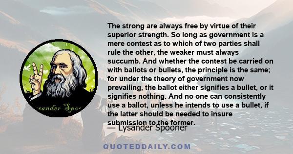 The strong are always free by virtue of their superior strength. So long as government is a mere contest as to which of two parties shall rule the other, the weaker must always succumb. And whether the contest be