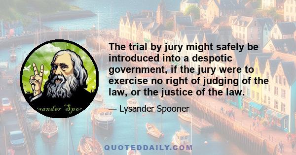 The trial by jury might safely be introduced into a despotic government, if the jury were to exercise no right of judging of the law, or the justice of the law.