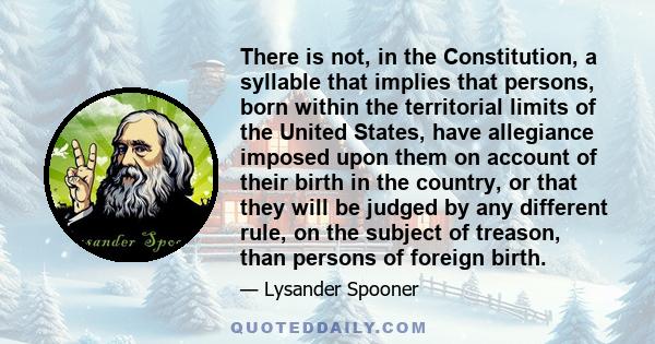 There is not, in the Constitution, a syllable that implies that persons, born within the territorial limits of the United States, have allegiance imposed upon them on account of their birth in the country, or that they