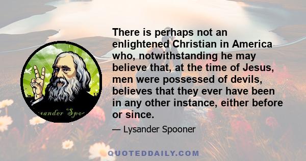 There is perhaps not an enlightened Christian in America who, notwithstanding he may believe that, at the time of Jesus, men were possessed of devils, believes that they ever have been in any other instance, either