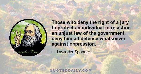 Those who deny the right of a jury to protect an individual in resisting an unjust law of the government, deny him all defence whatsoever against oppression.