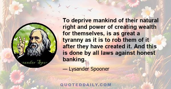 To deprive mankind of their natural right and power of creating wealth for themselves, is as great a tyranny as it is to rob them of it after they have created it. And this is done by all laws against honest banking.