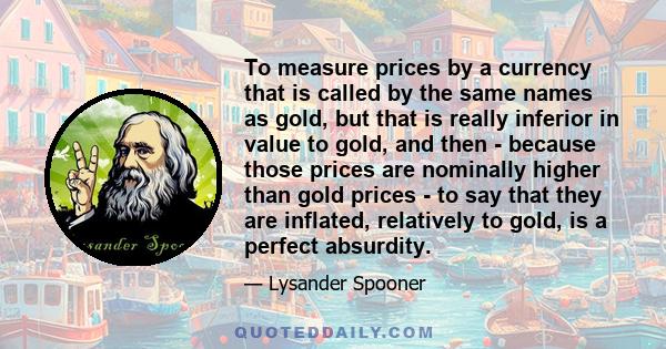 To measure prices by a currency that is called by the same names as gold, but that is really inferior in value to gold, and then - because those prices are nominally higher than gold prices - to say that they are