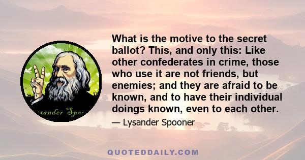 What is the motive to the secret ballot? This, and only this: Like other confederates in crime, those who use it are not friends, but enemies; and they are afraid to be known, and to have their individual doings known,