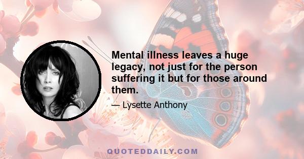 Mental illness leaves a huge legacy, not just for the person suffering it but for those around them.