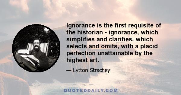 Ignorance is the first requisite of the historian - ignorance, which simplifies and clarifies, which selects and omits, with a placid perfection unattainable by the highest art.