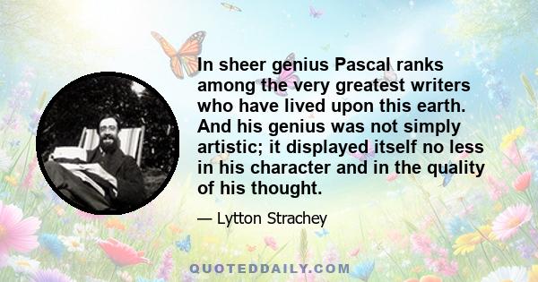 In sheer genius Pascal ranks among the very greatest writers who have lived upon this earth. And his genius was not simply artistic; it displayed itself no less in his character and in the quality of his thought.