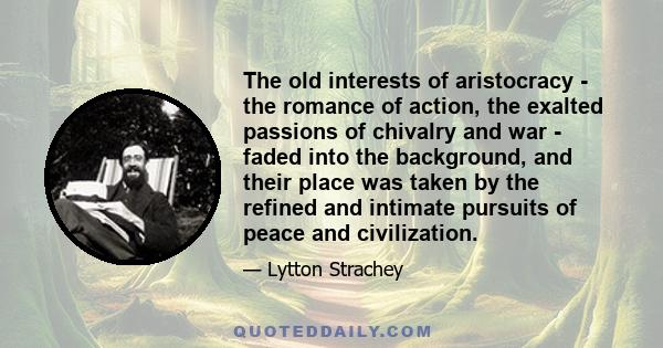 The old interests of aristocracy - the romance of action, the exalted passions of chivalry and war - faded into the background, and their place was taken by the refined and intimate pursuits of peace and civilization.