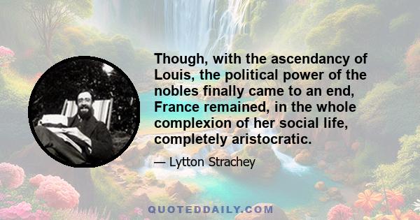 Though, with the ascendancy of Louis, the political power of the nobles finally came to an end, France remained, in the whole complexion of her social life, completely aristocratic.