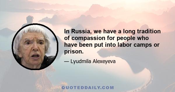 In Russia, we have a long tradition of compassion for people who have been put into labor camps or prison.