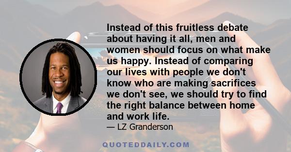 Instead of this fruitless debate about having it all, men and women should focus on what make us happy. Instead of comparing our lives with people we don't know who are making sacrifices we don't see, we should try to