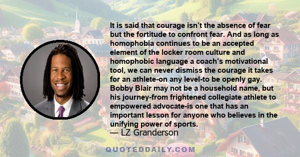 It is said that courage isn’t the absence of fear but the fortitude to confront fear. And as long as homophobia continues to be an accepted element of the locker room culture and homophobic language a coach’s