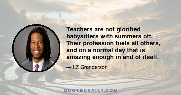 Teachers are not glorified babysitters with summers off. Their profession fuels all others, and on a normal day that is amazing enough in and of itself.