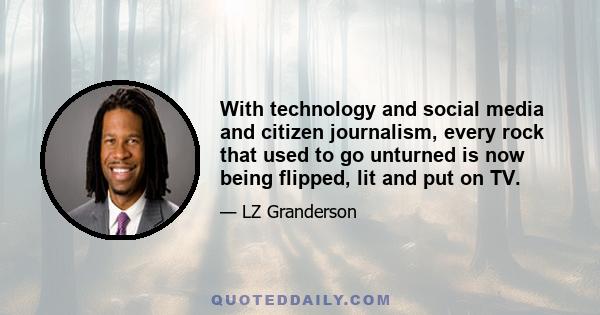 With technology and social media and citizen journalism, every rock that used to go unturned is now being flipped, lit and put on TV.