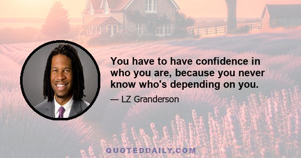 You have to have confidence in who you are, because you never know who's depending on you.