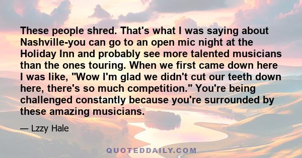 These people shred. That's what I was saying about Nashville-you can go to an open mic night at the Holiday Inn and probably see more talented musicians than the ones touring. When we first came down here I was like,