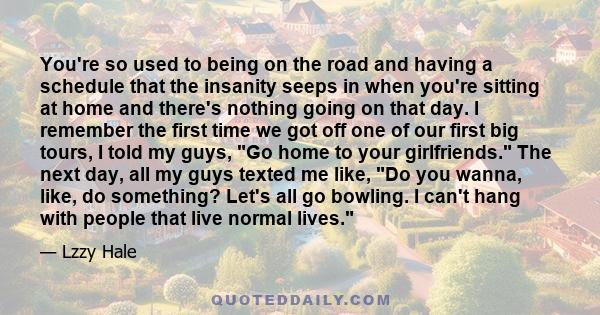 You're so used to being on the road and having a schedule that the insanity seeps in when you're sitting at home and there's nothing going on that day. I remember the first time we got off one of our first big tours, I