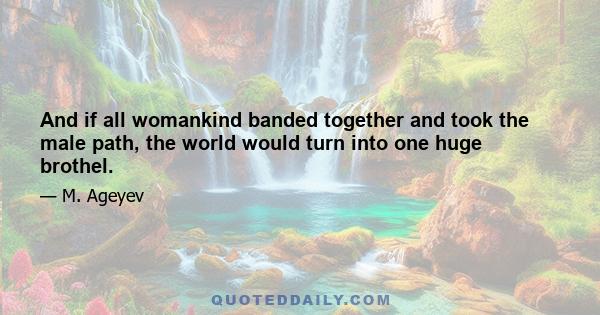 And if all womankind banded together and took the male path, the world would turn into one huge brothel.