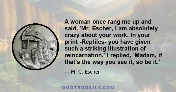 A woman once rang me up and said, 'Mr. Escher, I am absolutely crazy about your work. In your print -Reptiles- you have given such a striking illustration of reincarnation.' I replied, 'Madam, if that's the way you see