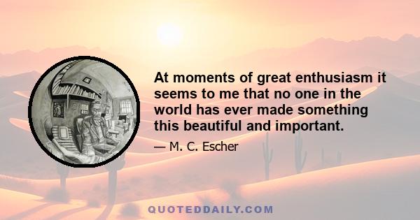 At moments of great enthusiasm it seems to me that no one in the world has ever made something this beautiful and important.