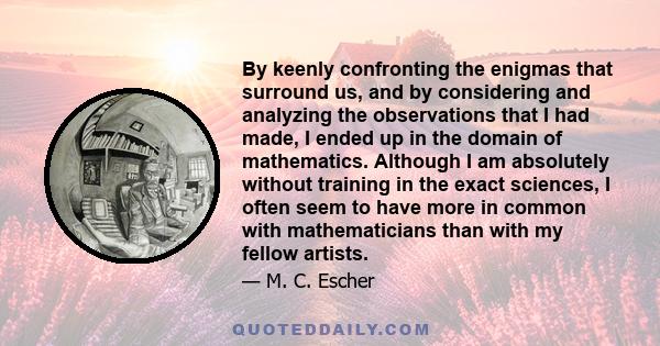 By keenly confronting the enigmas that surround us, and by considering and analyzing the observations that I had made, I ended up in the domain of mathematics. Although I am absolutely without training in the exact