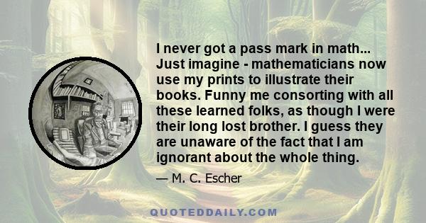 I never got a pass mark in math... Just imagine - mathematicians now use my prints to illustrate their books. Funny me consorting with all these learned folks, as though I were their long lost brother. I guess they are