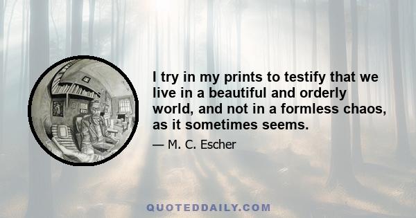 I try in my prints to testify that we live in a beautiful and orderly world, and not in a formless chaos, as it sometimes seems.