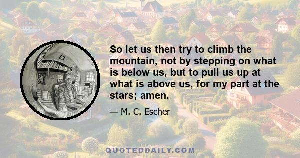 So let us then try to climb the mountain, not by stepping on what is below us, but to pull us up at what is above us, for my part at the stars; amen.