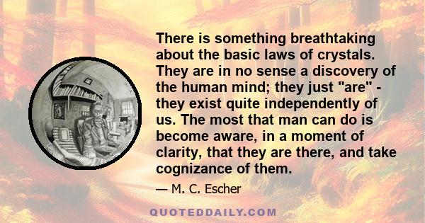 There is something breathtaking about the basic laws of crystals. They are in no sense a discovery of the human mind; they just are - they exist quite independently of us. The most that man can do is become aware, in a