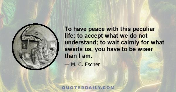 To have peace with this peculiar life; to accept what we do not understand; to wait calmly for what awaits us, you have to be wiser than I am.