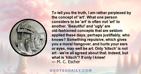 To tell you the truth, I am rather perplexed by the concept of 'art'. What one person considers to be 'art' is often not 'art' to another. 'Beautiful' and 'ugly' are old-fashioned concepts that are seldom applied these