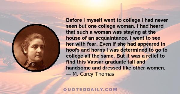 Before I myself went to college I had never seen but one college woman. I had heard that such a woman was staying at the house of an acquaintance. I went to see her with fear. Even if she had appeared in hoofs and horns 