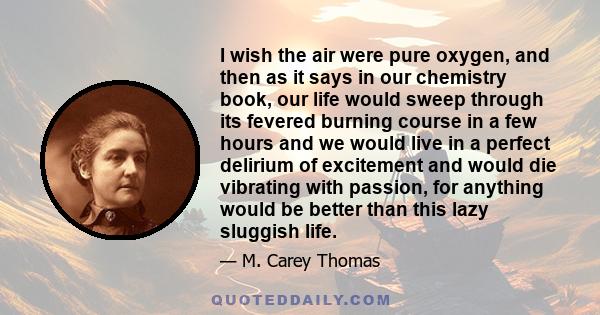 I wish the air were pure oxygen, and then as it says in our chemistry book, our life would sweep through its fevered burning course in a few hours and we would live in a perfect delirium of excitement and would die