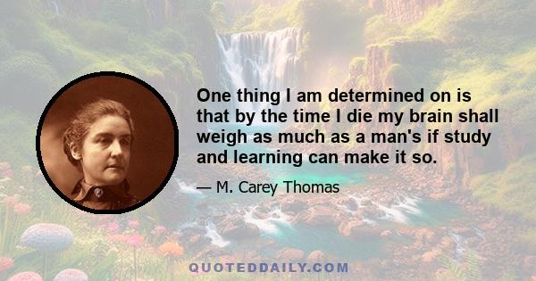 One thing I am determined on is that by the time I die my brain shall weigh as much as a man's if study and learning can make it so.