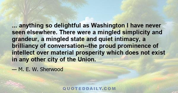 ... anything so delightful as Washington I have never seen elsewhere. There were a mingled simplicity and grandeur, a mingled state and quiet intimacy, a brilliancy of conversation--the proud prominence of intellect