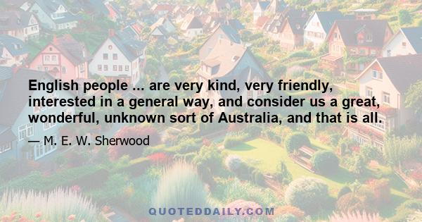 English people ... are very kind, very friendly, interested in a general way, and consider us a great, wonderful, unknown sort of Australia, and that is all.