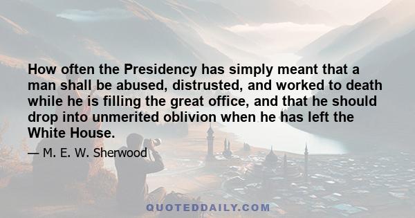 How often the Presidency has simply meant that a man shall be abused, distrusted, and worked to death while he is filling the great office, and that he should drop into unmerited oblivion when he has left the White