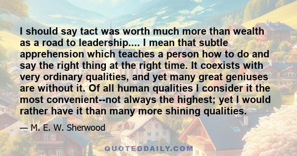 I should say tact was worth much more than wealth as a road to leadership.... I mean that subtle apprehension which teaches a person how to do and say the right thing at the right time. It coexists with very ordinary